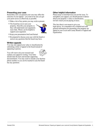 Revised 07/04 Minnesota Revenue, Preparing an Appeal to your Local and County Boards of Appeal and Equalization 2
Presenting your case
Remember, how you present your case may affect the
outcome of your appeal – you want to be sure you get
your point across as effectively as possible.
Make a list of key points you may wish to present.
The board has never seen your
property. Describe your property so
they will understand your arguments
more fully. Photos can be helpful to
support your argument.
Keep your presentation brief and factual.
Be prepared to discuss your case with the board or
answer any questions that the board may have.
Written appeals
You may also appeal your value or classification by
submitting a letter of appeal to the board instead of
appearing in person.
You will want to do your research and
explain your appeal in writing. Your letter
should state the facts and include supporting
documentation. You may want to include your daytime
phone number so you can be reached in case the board
has any questions.
Other helpful information
Please keep in mind that taxes are not the issue. To
strengthen your appeal, you should present evidence
about your property’s value or classification,
not how much you are paying in taxes.
This fact sheet is not meant to give you
legal advice. It is intended to be a helpful tool with
general information for presenting your property tax
appeal at your Local and County Boards of Appeal and
Equalization.
 