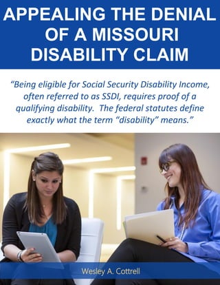 APPEALING THE DENIAL
OF A MISSOURI
DISABILITY CLAIM
“Being eligible for Social Security Disability Income,
often referred to as SSDI, requires proof of a
qualifying disability. The federal statutes define
exactly what the term “disability” means.”
Wesley A. Cottrell
 