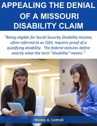 APPEALING THE DENIAL
OF A MISSOURI
DISABILITY CLAIM
“Being eligible for Social Security Disability Income,
often referred to as SSDI, requires proof of a
qualifying disability. The federal statutes define
exactly what the term “disability” means.”
Wesley A. Cottrell
 
