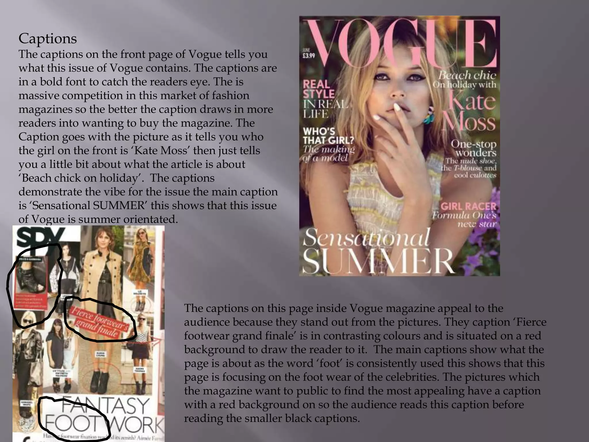 Captions

The captions on the front page of Vogue tells you
what this issue of Vogue contains. The captions are
in a bold font to catch the readers eye. The is
massive competition in this market of fashion
magazines so the better the caption draws in more
readers into wanting to buy the magazine. The
Caption goes with the picture as it tells you who
the girl on the front is ‘Kate Moss’ then just tells
you a little bit about what the article is about
‘Beach chick on holiday’. The captions
demonstrate the vibe for the issue the main caption
is ‘Sensational SUMMER’ this shows that this issue
of Vogue is summer orientated.

The captions on this page inside Vogue magazine appeal to the
audience because they stand out from the pictures. They caption ‘Fierce
footwear grand finale’ is in contrasting colours and is situated on a red
background to draw the reader to it. The main captions show what the
page is about as the word ‘foot’ is consistently used this shows that this
page is focusing on the foot wear of the celebrities. The pictures which
the magazine want to public to find the most appealing have a caption
with a red background on so the audience reads this caption before
reading the smaller black captions.

 