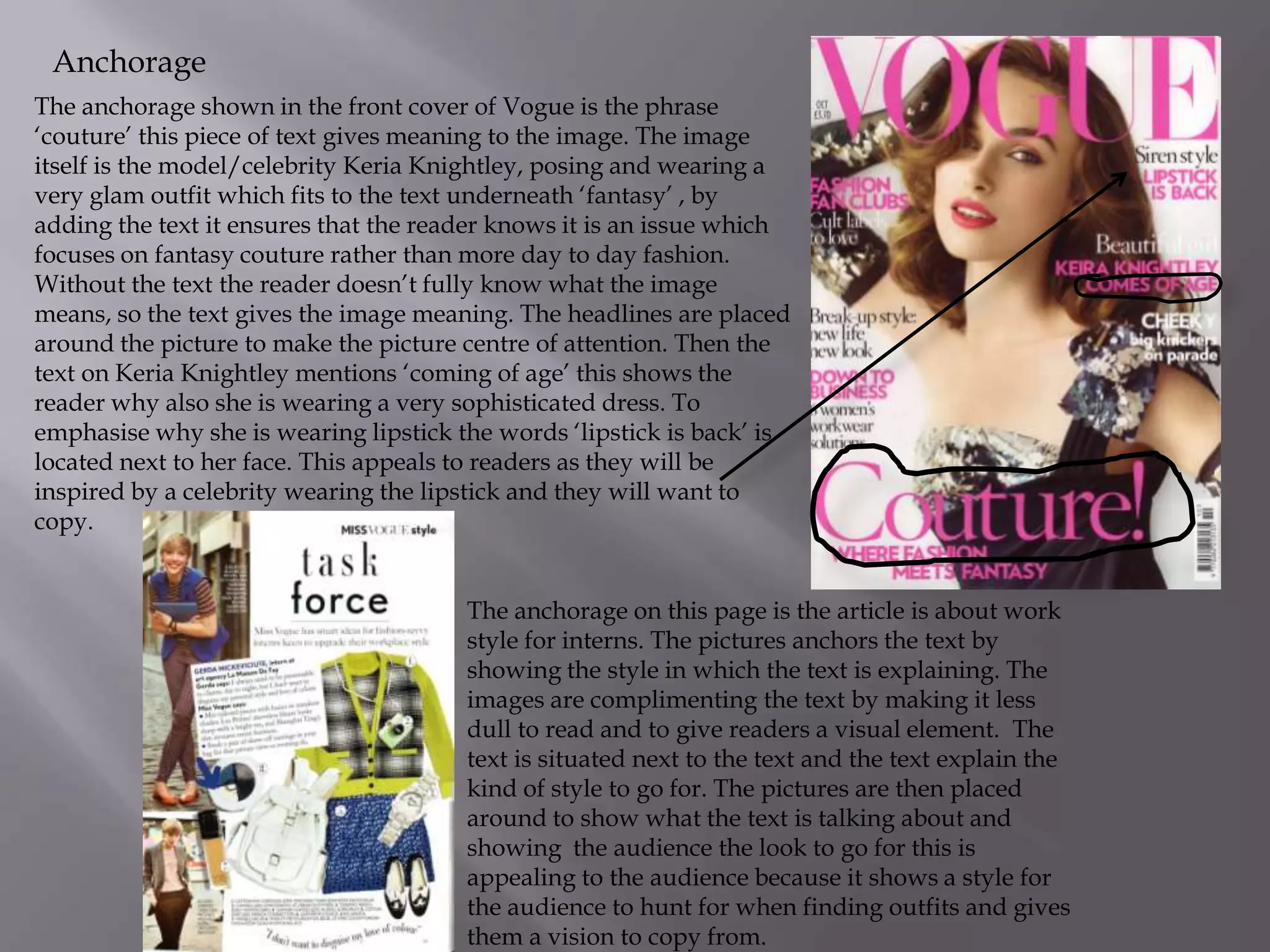 Anchorage
The anchorage shown in the front cover of Vogue is the phrase
‘couture’ this piece of text gives meaning to the image. The image
itself is the model/celebrity Keria Knightley, posing and wearing a
very glam outfit which fits to the text underneath ‘fantasy’ , by
adding the text it ensures that the reader knows it is an issue which
focuses on fantasy couture rather than more day to day fashion.
Without the text the reader doesn’t fully know what the image
means, so the text gives the image meaning. The headlines are placed
around the picture to make the picture centre of attention. Then the
text on Keria Knightley mentions ‘coming of age’ this shows the
reader why also she is wearing a very sophisticated dress. To
emphasise why she is wearing lipstick the words ‘lipstick is back’ is
located next to her face. This appeals to readers as they will be
inspired by a celebrity wearing the lipstick and they will want to
copy.
The anchorage on this page is the article is about work
style for interns. The pictures anchors the text by
showing the style in which the text is explaining. The
images are complimenting the text by making it less
dull to read and to give readers a visual element. The
text is situated next to the text and the text explain the
kind of style to go for. The pictures are then placed
around to show what the text is talking about and
showing the audience the look to go for this is
appealing to the audience because it shows a style for
the audience to hunt for when finding outfits and gives
them a vision to copy from.

 