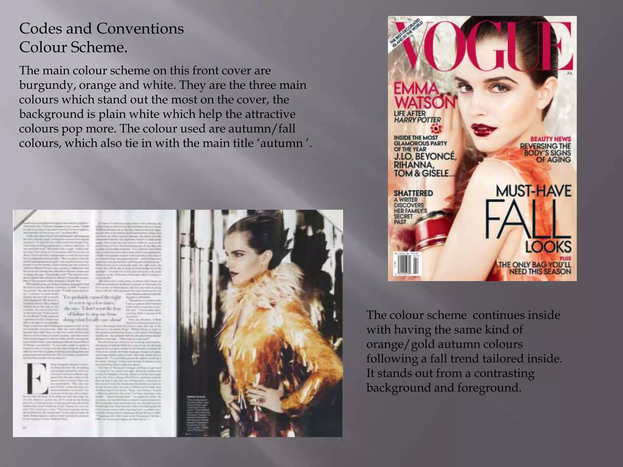 Codes and Conventions
Colour Scheme.
The main colour scheme on this front cover are
burgundy, orange and white. They are the three main
colours which stand out the most on the cover, the
background is plain white which help the attractive
colours pop more. The colour used are autumn/fall
colours, which also tie in with the main title ‘autumn ’.

The colour scheme continues inside
with having the same kind of
orange/gold autumn colours
following a fall trend tailored inside.
It stands out from a contrasting
background and foreground.

 