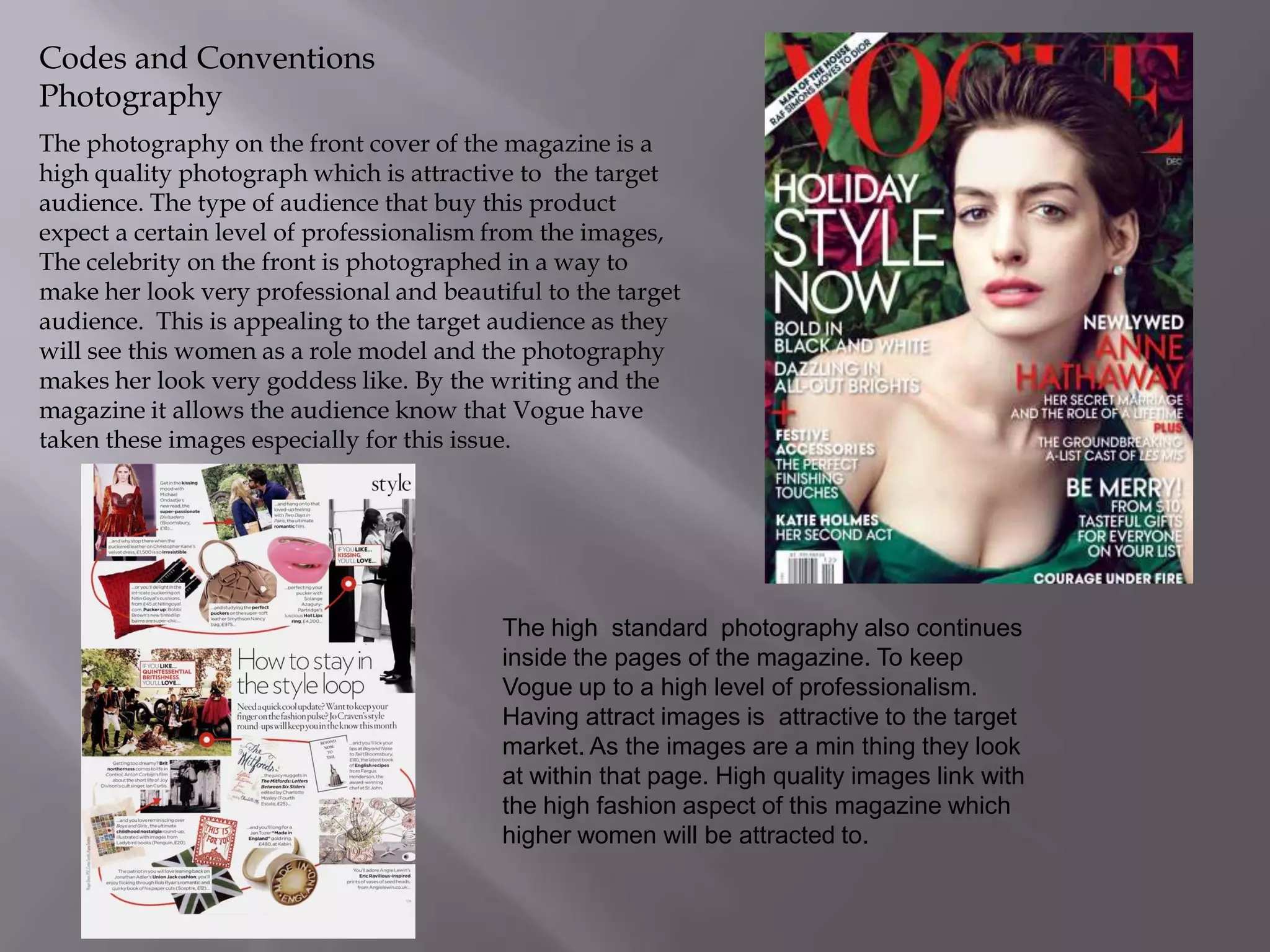 Codes and Conventions
Photography
The photography on the front cover of the magazine is a
high quality photograph which is attractive to the target
audience. The type of audience that buy this product
expect a certain level of professionalism from the images,
The celebrity on the front is photographed in a way to
make her look very professional and beautiful to the target
audience. This is appealing to the target audience as they
will see this women as a role model and the photography
makes her look very goddess like. By the writing and the
magazine it allows the audience know that Vogue have
taken these images especially for this issue.

The high standard photography also continues
inside the pages of the magazine. To keep
Vogue up to a high level of professionalism.
Having attract images is attractive to the target
market. As the images are a min thing they look
at within that page. High quality images link with
the high fashion aspect of this magazine which
higher women will be attracted to.

 