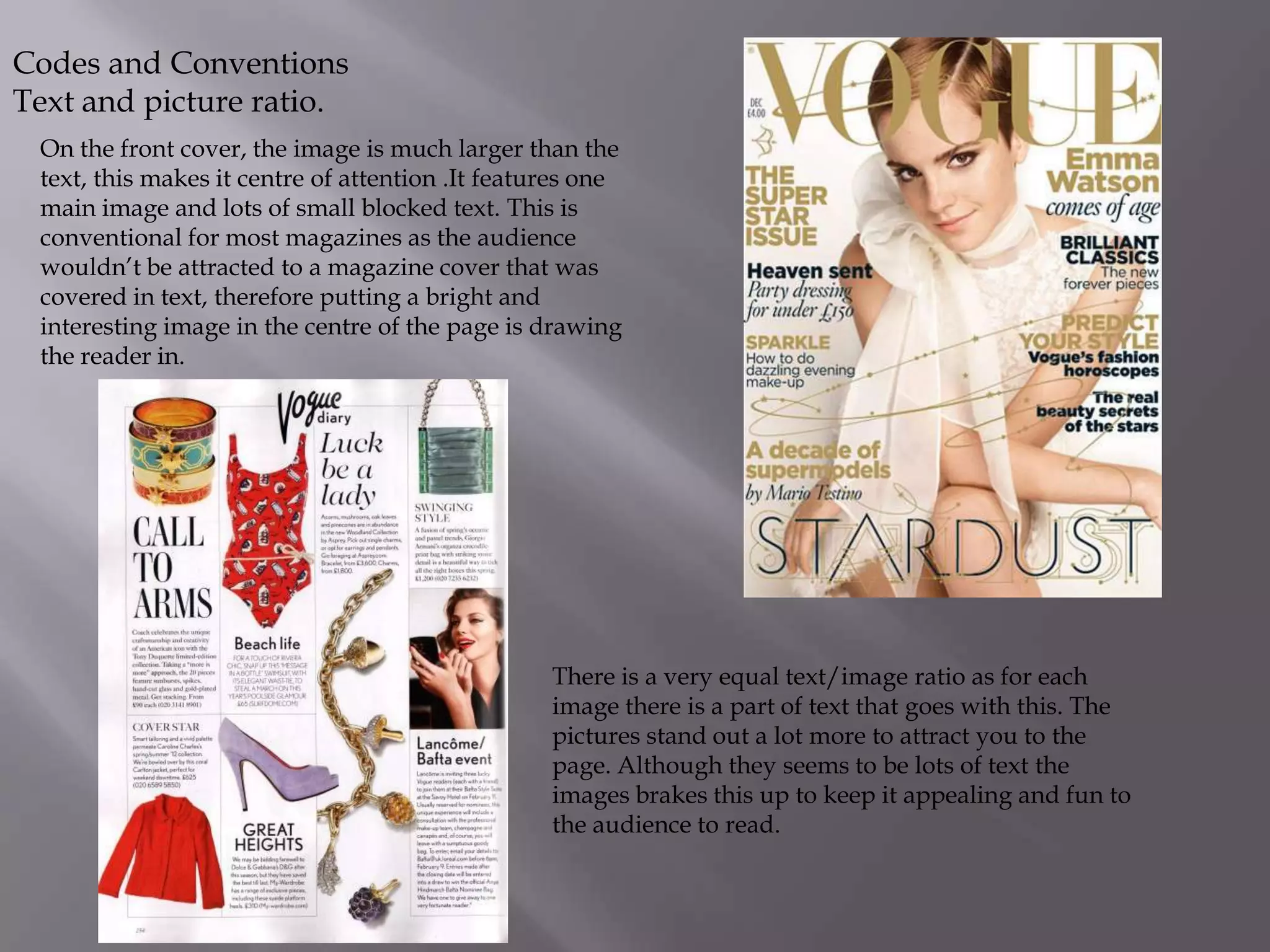 Codes and Conventions
Text and picture ratio.
On the front cover, the image is much larger than the
text, this makes it centre of attention .It features one
main image and lots of small blocked text. This is
conventional for most magazines as the audience
wouldn’t be attracted to a magazine cover that was
covered in text, therefore putting a bright and
interesting image in the centre of the page is drawing
the reader in.

There is a very equal text/image ratio as for each
image there is a part of text that goes with this. The
pictures stand out a lot more to attract you to the
page. Although they seems to be lots of text the
images brakes this up to keep it appealing and fun to
the audience to read.

 