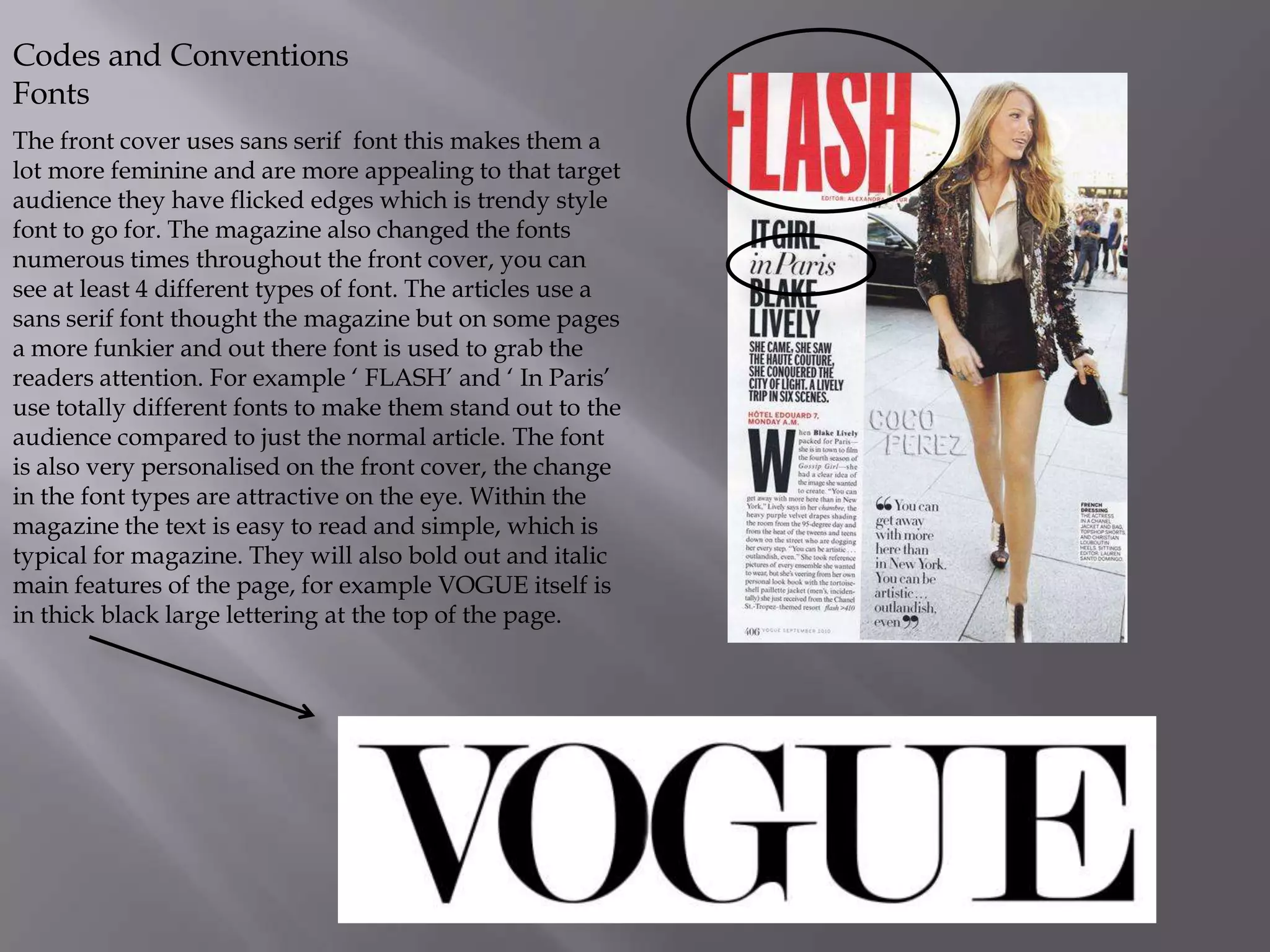 Codes and Conventions
Fonts
The front cover uses sans serif font this makes them a
lot more feminine and are more appealing to that target
audience they have flicked edges which is trendy style
font to go for. The magazine also changed the fonts
numerous times throughout the front cover, you can
see at least 4 different types of font. The articles use a
sans serif font thought the magazine but on some pages
a more funkier and out there font is used to grab the
readers attention. For example ‘ FLASH’ and ‘ In Paris’
use totally different fonts to make them stand out to the
audience compared to just the normal article. The font
is also very personalised on the front cover, the change
in the font types are attractive on the eye. Within the
magazine the text is easy to read and simple, which is
typical for magazine. They will also bold out and italic
main features of the page, for example VOGUE itself is
in thick black large lettering at the top of the page.

 