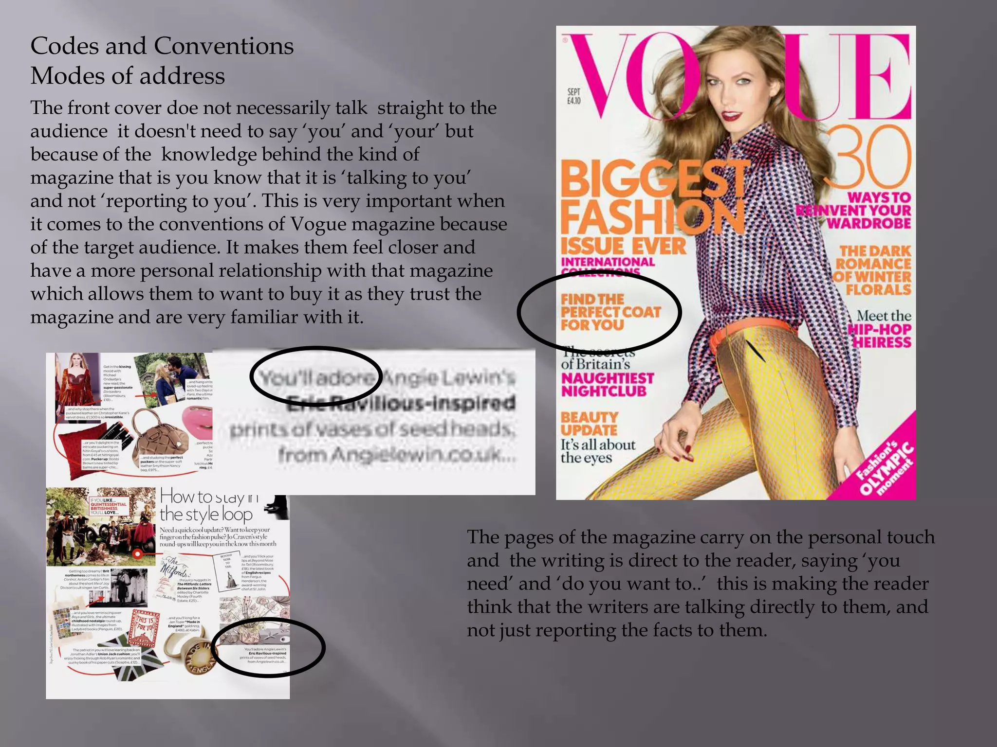 Codes and Conventions
Modes of address
The front cover doe not necessarily talk straight to the
audience it doesn't need to say ‘you’ and ‘your’ but
because of the knowledge behind the kind of
magazine that is you know that it is ‘talking to you’
and not ‘reporting to you’. This is very important when
it comes to the conventions of Vogue magazine because
of the target audience. It makes them feel closer and
have a more personal relationship with that magazine
which allows them to want to buy it as they trust the
magazine and are very familiar with it.

The pages of the magazine carry on the personal touch
and the writing is direct to the reader, saying ‘you
need’ and ‘do you want to..’ this is making the reader
think that the writers are talking directly to them, and
not just reporting the facts to them.

 