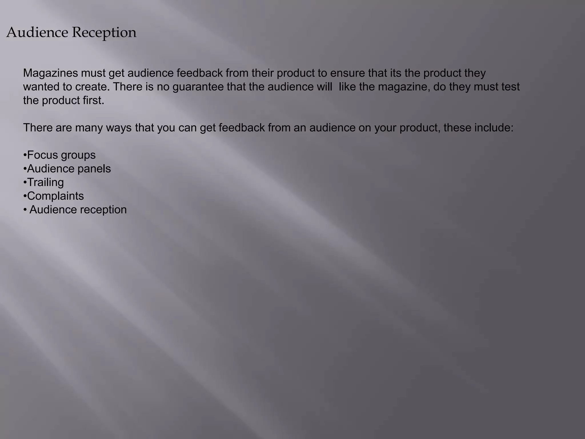 Audience Reception
Magazines must get audience feedback from their product to ensure that its the product they
wanted to create. There is no guarantee that the audience will like the magazine, do they must test
the product first.
There are many ways that you can get feedback from an audience on your product, these include:
•Focus groups
•Audience panels
•Trailing
•Complaints
• Audience reception

 