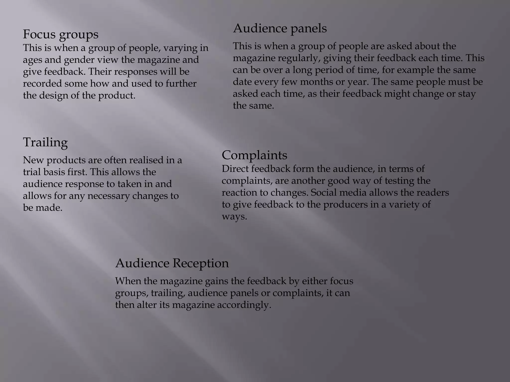 Audience panels

Focus groups

This is when a group of people are asked about the
magazine regularly, giving their feedback each time. This
can be over a long period of time, for example the same
date every few months or year. The same people must be
asked each time, as their feedback might change or stay
the same.

This is when a group of people, varying in
ages and gender view the magazine and
give feedback. Their responses will be
recorded some how and used to further
the design of the product.

Trailing
New products are often realised in a
trial basis first. This allows the
audience response to taken in and
allows for any necessary changes to
be made.

Complaints

Direct feedback form the audience, in terms of
complaints, are another good way of testing the
reaction to changes. Social media allows the readers
to give feedback to the producers in a variety of
ways.

Audience Reception
When the magazine gains the feedback by either focus
groups, trailing, audience panels or complaints, it can
then alter its magazine accordingly.

 