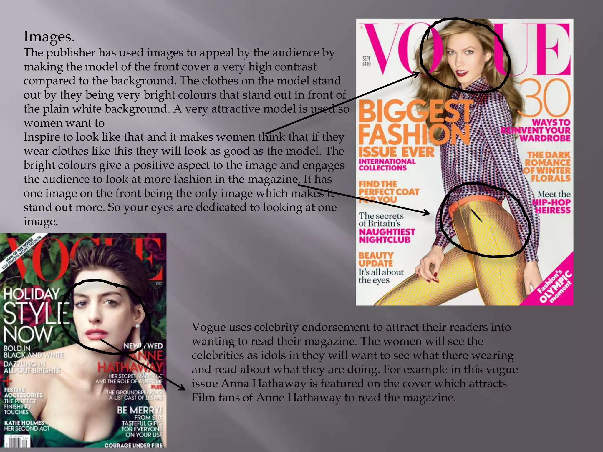 Images.

The publisher has used images to appeal by the audience by
making the model of the front cover a very high contrast
compared to the background. The clothes on the model stand
out by they being very bright colours that stand out in front of
the plain white background. A very attractive model is used so
women want to
Inspire to look like that and it makes women think that if they
wear clothes like this they will look as good as the model. The
bright colours give a positive aspect to the image and engages
the audience to look at more fashion in the magazine. It has
one image on the front being the only image which makes it
stand out more. So your eyes are dedicated to looking at one
image.

Vogue uses celebrity endorsement to attract their readers into
wanting to read their magazine. The women will see the
celebrities as idols in they will want to see what there wearing
and read about what they are doing. For example in this vogue
issue Anna Hathaway is featured on the cover which attracts
Film fans of Anne Hathaway to read the magazine.

 