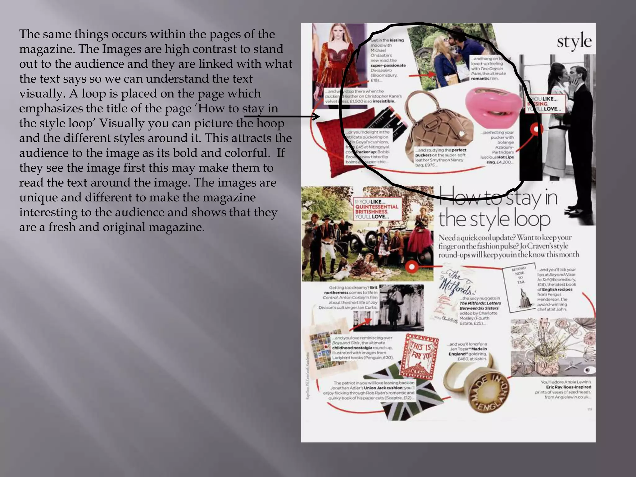 The same things occurs within the pages of the
magazine. The Images are high contrast to stand
out to the audience and they are linked with what
the text says so we can understand the text
visually. A loop is placed on the page which
emphasizes the title of the page ‘How to stay in
the style loop’ Visually you can picture the hoop
and the different styles around it. This attracts the
audience to the image as its bold and colorful. If
they see the image first this may make them to
read the text around the image. The images are
unique and different to make the magazine
interesting to the audience and shows that they
are a fresh and original magazine.

 