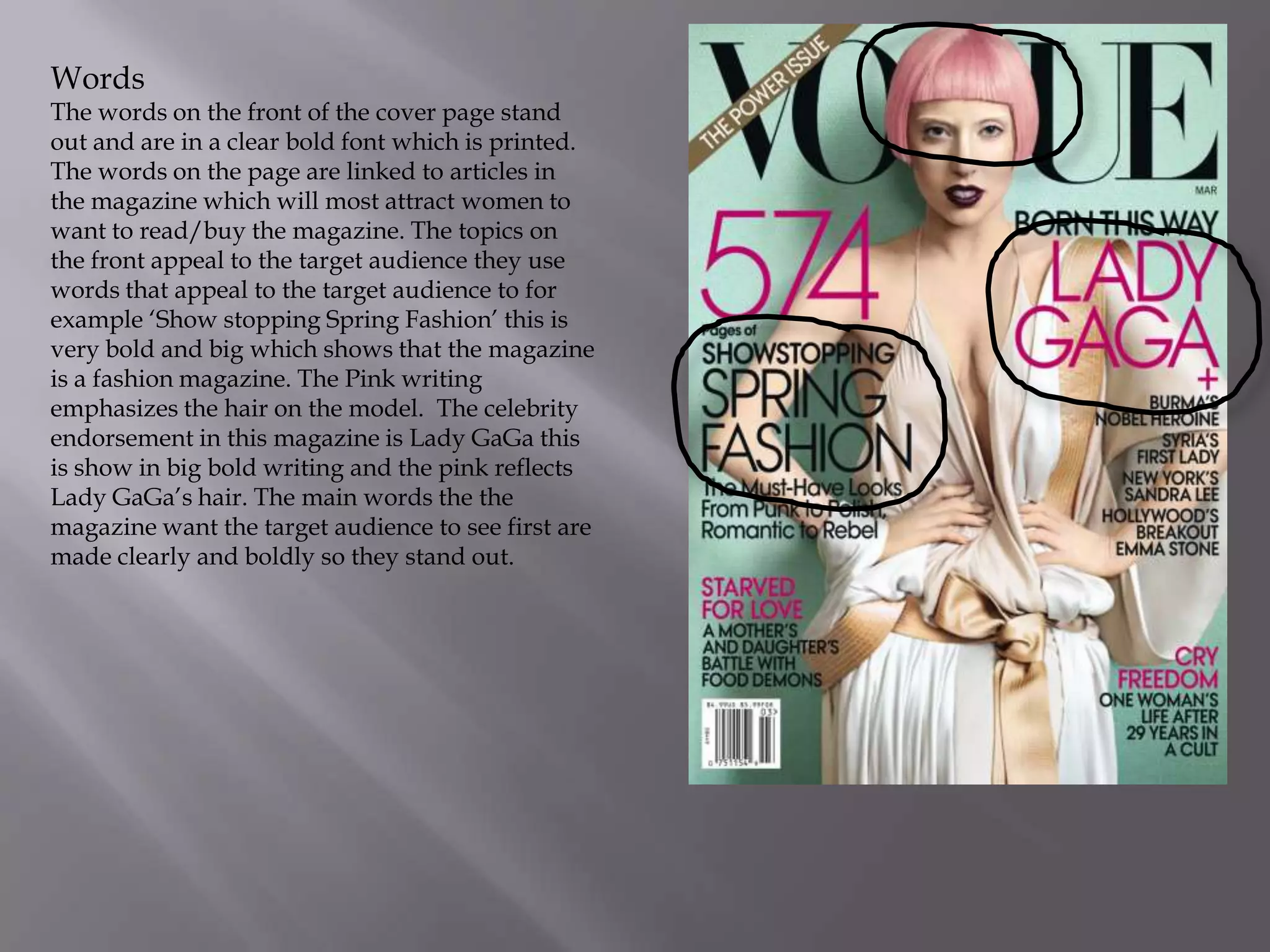 Words

The words on the front of the cover page stand
out and are in a clear bold font which is printed.
The words on the page are linked to articles in
the magazine which will most attract women to
want to read/buy the magazine. The topics on
the front appeal to the target audience they use
words that appeal to the target audience to for
example ‘Show stopping Spring Fashion’ this is
very bold and big which shows that the magazine
is a fashion magazine. The Pink writing
emphasizes the hair on the model. The celebrity
endorsement in this magazine is Lady GaGa this
is show in big bold writing and the pink reflects
Lady GaGa’s hair. The main words the the
magazine want the target audience to see first are
made clearly and boldly so they stand out.

 