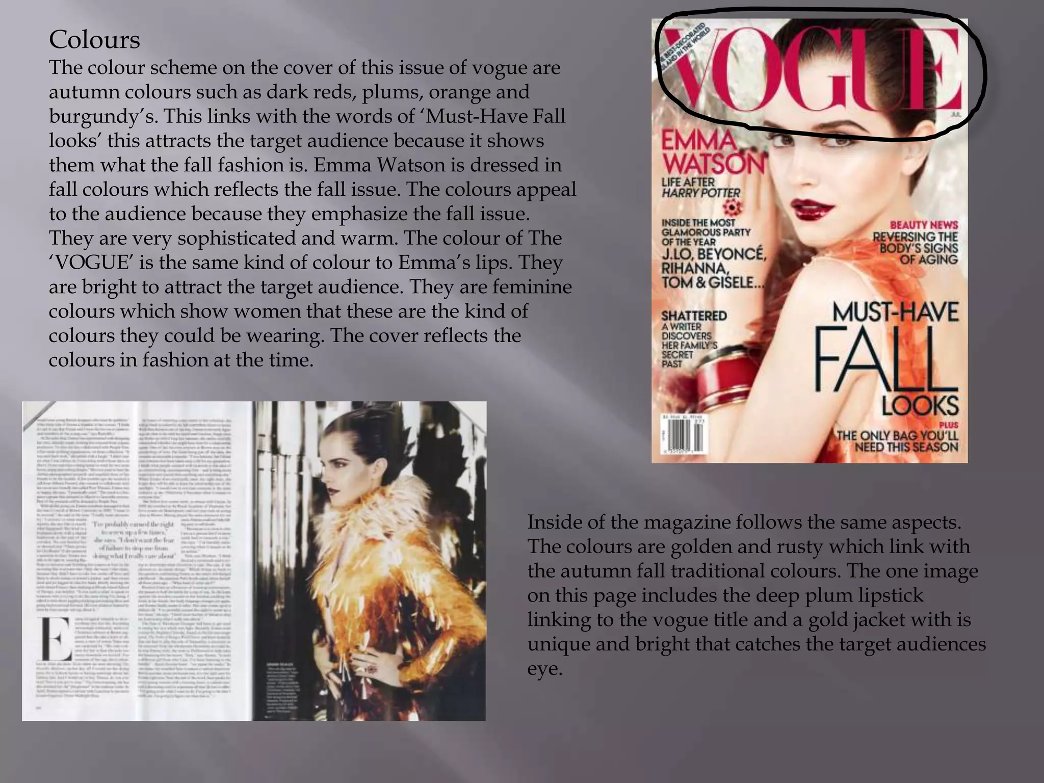 Colours

The colour scheme on the cover of this issue of vogue are
autumn colours such as dark reds, plums, orange and
burgundy’s. This links with the words of ‘Must-Have Fall
looks’ this attracts the target audience because it shows
them what the fall fashion is. Emma Watson is dressed in
fall colours which reflects the fall issue. The colours appeal
to the audience because they emphasize the fall issue.
They are very sophisticated and warm. The colour of The
‘VOGUE’ is the same kind of colour to Emma’s lips. They
are bright to attract the target audience. They are feminine
colours which show women that these are the kind of
colours they could be wearing. The cover reflects the
colours in fashion at the time.

Inside of the magazine follows the same aspects.
The colours are golden and rusty which link with
the autumn fall traditional colours. The one image
on this page includes the deep plum lipstick
linking to the vogue title and a gold jacket with is
unique and bright that catches the target audiences
eye.

 
