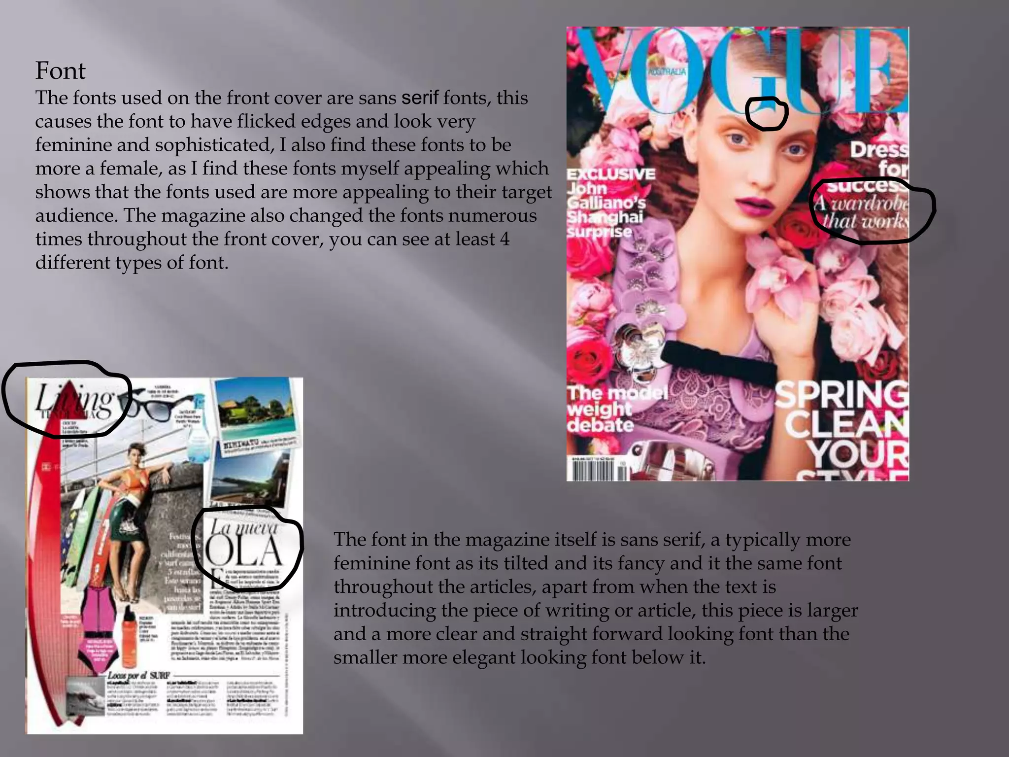 Font

The fonts used on the front cover are sans serif fonts, this
causes the font to have flicked edges and look very
feminine and sophisticated, I also find these fonts to be
more a female, as I find these fonts myself appealing which
shows that the fonts used are more appealing to their target
audience. The magazine also changed the fonts numerous
times throughout the front cover, you can see at least 4
different types of font.

The font in the magazine itself is sans serif, a typically more
feminine font as its tilted and its fancy and it the same font
throughout the articles, apart from when the text is
introducing the piece of writing or article, this piece is larger
and a more clear and straight forward looking font than the
smaller more elegant looking font below it.

 