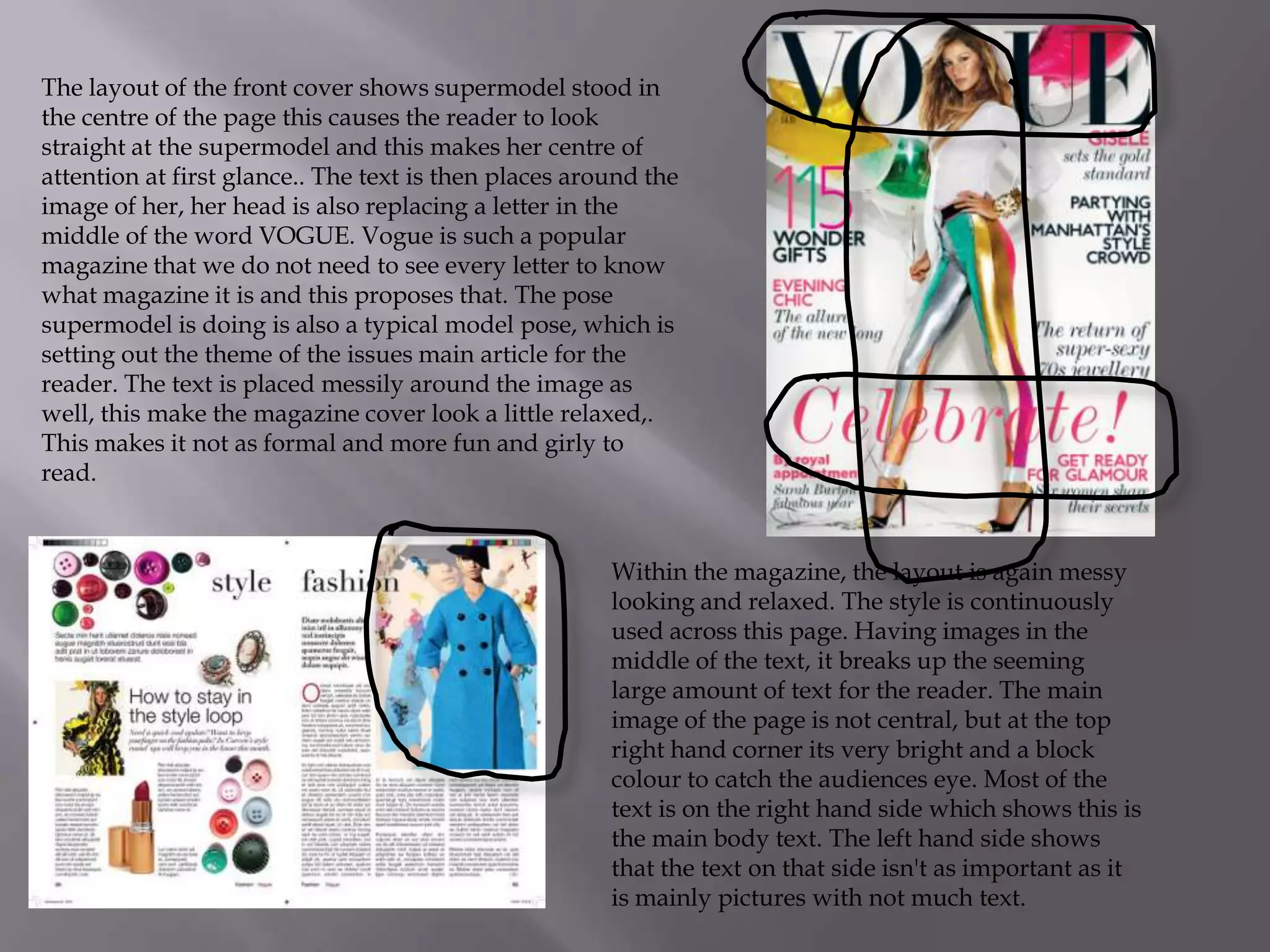 The layout of the front cover shows supermodel stood in
the centre of the page this causes the reader to look
straight at the supermodel and this makes her centre of
attention at first glance.. The text is then places around the
image of her, her head is also replacing a letter in the
middle of the word VOGUE. Vogue is such a popular
magazine that we do not need to see every letter to know
what magazine it is and this proposes that. The pose
supermodel is doing is also a typical model pose, which is
setting out the theme of the issues main article for the
reader. The text is placed messily around the image as
well, this make the magazine cover look a little relaxed,.
This makes it not as formal and more fun and girly to
read.

Within the magazine, the layout is again messy
looking and relaxed. The style is continuously
used across this page. Having images in the
middle of the text, it breaks up the seeming
large amount of text for the reader. The main
image of the page is not central, but at the top
right hand corner its very bright and a block
colour to catch the audiences eye. Most of the
text is on the right hand side which shows this is
the main body text. The left hand side shows
that the text on that side isn't as important as it
is mainly pictures with not much text.

 