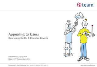 Appealing to Users
Developing Usable & Desirable Devices




Presenter: Julian Dixon
Date: 20th September 2012


Confidential © Team Consulting 2011: World PFS Summit 2012, slide 1   www.team-consulting.com
 