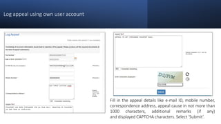 Log appeal using own user account
Fill in the appeal details like e-mail ID, mobile number,
correspondence address, appeal cause in not more than
1000 characters, additional remarks (if any)
and displayed CAPTCHA characters. Select ‘Submit’.
 