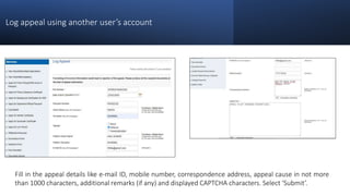Log appeal using another user’s account
Fill in the appeal details like e-mail ID, mobile number, correspondence address, appeal cause in not more
than 1000 characters, additional remarks (if any) and displayed CAPTCHA characters. Select ‘Submit’.
 