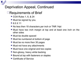 Deprivation Appeal, Continued
Requirements of Brief
 COA Rules 1, 6, & 24
 Must be signed by you.
 8.5 X 11
 No less then 10 characters per inch or TNR 14pt
 Must have two inch margin at top and at least one inch on the
other sides
 Must be double spaced
 Must be numbered at bottom of page
 Must be no more then 30 pages
 Must not have any attachments
 Must have one original and two copies
 Non-glossy, heavy white backing
 Bound at top with fasteners or staples
 Certificate of Service
 