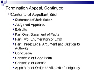 Termination Appeal, Continued
Contents of Appellant Brief
 Statement of Jurisdiction
 Judgment Appealed
 Exhibits
 Part One: Statement of Facts
 Part Two: Enumeration of Error
 Part Three: Legal Argument and Citation to
Authority
 Conclusion
 Certificate of Good Faith
 Certificate of Service
 Appointment Order or Affidavit of Indigency
 