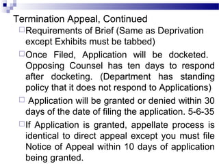 Termination Appeal, Continued
Requirements of Brief (Same as Deprivation
except Exhibits must be tabbed)
Once Filed, Application will be docketed.
Opposing Counsel has ten days to respond
after docketing. (Department has standing
policy that it does not respond to Applications)
 Application will be granted or denied within 30
days of the date of filing the application. 5-6-35
If Application is granted, appellate process is
identical to direct appeal except you must file
Notice of Appeal within 10 days of application
being granted.
 