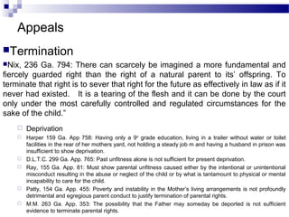 Appeals
Termination
Nix, 236 Ga. 794: There can scarcely be imagined a more fundamental and
fiercely guarded right than the right of a natural parent to its’ offspring. To
terminate that right is to sever that right for the future as effectively in law as if it
never had existed. It is a tearing of the flesh and it can be done by the court
only under the most carefully controlled and regulated circumstances for the
sake of the child.”
 Deprivation
 Harper 159 Ga. App 758: Having only a 9th
grade education, living in a trailer without water or toilet
facilities in the rear of her mothers yard, not holding a steady job m and having a husband in prison was
insufficient to show deprivation.
 D.L.T.C. 299 Ga. App. 765: Past unfitness alone is not sufficient for present deprivation.
 Ray, 155 Ga. App. 81: Must show parental unfitness caused either by the intentional or unintentional
misconduct resulting in the abuse or neglect of the child or by what is tantamount to physical or mental
incapability to care for the child.
 Patty, 154 Ga. App. 455: Poverty and instability in the Mother’s living arrangements is not profoundly
detrimental and egregious parent conduct to justify termination of parental rights.
 M.M. 263 Ga. App. 353: The possibility that the Father may someday be deported is not sufficient
evidence to terminate parental rights.
 