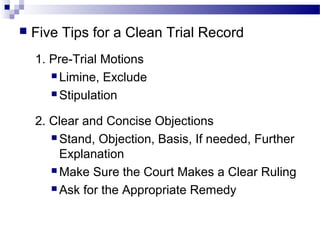  Five Tips for a Clean Trial Record
1. Pre-Trial Motions
 Limine, Exclude
 Stipulation
2. Clear and Concise Objections
 Stand, Objection, Basis, If needed, Further
Explanation
 Make Sure the Court Makes a Clear Ruling
 Ask for the Appropriate Remedy
 