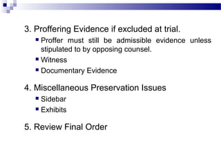 3. Proffering Evidence if excluded at trial.
 Proffer must still be admissible evidence unless
stipulated to by opposing counsel.
 Witness
 Documentary Evidence
4. Miscellaneous Preservation Issues
 Sidebar
 Exhibits
5. Review Final Order
 