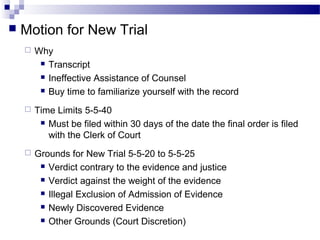  Motion for New Trial
 Why
 Transcript
 Ineffective Assistance of Counsel
 Buy time to familiarize yourself with the record
 Time Limits 5-5-40
 Must be filed within 30 days of the date the final order is filed
with the Clerk of Court
 Grounds for New Trial 5-5-20 to 5-5-25
 Verdict contrary to the evidence and justice
 Verdict against the weight of the evidence
 Illegal Exclusion of Admission of Evidence
 Newly Discovered Evidence
 Other Grounds (Court Discretion)
 