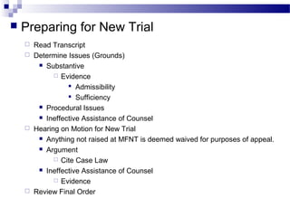  Preparing for New Trial
 Read Transcript
 Determine Issues (Grounds)
 Substantive
 Evidence
 Admissibility
 Sufficiency
 Procedural Issues
 Ineffective Assistance of Counsel
 Hearing on Motion for New Trial
 Anything not raised at MFNT is deemed waived for purposes of appeal.
 Argument
 Cite Case Law
 Ineffective Assistance of Counsel
 Evidence
 Review Final Order
 