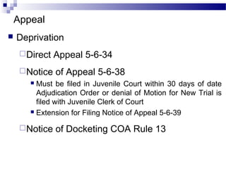Appeal
 Deprivation
Direct Appeal 5-6-34
Notice of Appeal 5-6-38
 Must be filed in Juvenile Court within 30 days of date
Adjudication Order or denial of Motion for New Trial is
filed with Juvenile Clerk of Court
 Extension for Filing Notice of Appeal 5-6-39
Notice of Docketing COA Rule 13
 