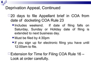 Deprivation Appeal, Continued
20 days to file Appellant brief in COA from
date of docketing COA Rule 23
 Includes weekend. If date of filing falls on
Saturday, Sunday or Holiday date of filing is
extended to next business day.
 Must be filed by 4:30pm
 If you sign up for electronic filing you have until
12:00am to file.
Extension for Time for Filing COA Rule 16 –
Look at order carefully.
 