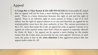 Appeal
• In Ganga Bai vs Vijay Kumar & Ors AIR 1974 SC1126 the honourable SC stated
that an appeal will not lie from a mere finding if the decree is in favour of the
party: “There is a basic distinction between the right of suit and the right of
appeal. There is an inherent right in every person to bring a suit of at civil
nature, but the right of appeal inheres in no one and therefore an appeal for its
maintainability must have the clear authority of law. The various provisions in
the C.P.C. show that under the Code, an appeal lies only as against a decree or as
against an order passed under rates from which an appeal is expressly allowed
by Order 43, Rule 1. No appeal can lie against a mere finding for the simple
reason that the Codes does not provide for any such appeal” However, in such
cases the party is free to file cross objection if the aggrieved person files the
appeal under order 41, r.22
 