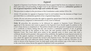 Appeal
• Appeals to Supreme Court Section 109 provides that an appeal shall lie from any judgment, decree or
final order from civil proceeding of High Court to the Supreme Court on a substantial question of
law of general importance and the High court certifies the same.
• This provision is subject to the provisions of the Constitution under articles 132 to 136.
• Article 133 provides for appeals to Supreme Court in civil matters from the decision of High Court
provided there is a substantial question of law of general importance.
• Article 136 over and above provides the right to appeal by special leave from any decree, order (final
or interlocutory), judgment or determination of any court or tribunal.
• Order 45 prescribes the procedure to be followed for appeals to Supreme Court. Whoever is
aggrieved of the decision and wants to appeal to the Supreme Court should apply by petition to the
Court whose decree is complained of. The petition should state the grounds of appeal and must pray
for a certificate of fitness stating that the case involves a substantial question of law of general
importance and that in the opinion of the court, the said question needs to be decided by the
Supreme Court. The Court shall serve notice to the opposite party to show cause why such a
certificate should not be granted. After grant of the certificate, the applicant must deposit security for
costs of the appeal, expenses of translation, printing etc. After the security is deposited, the court
may admit the appeal and transmit the record to the Supreme Court. The decree appealed may be
executed unless the court otherwise directs. Finally, if a person wants to seek the execution of any
order or decree of the Supreme Court, he shall apply along with certified copy of the order or decree
to the court from whose decree the appeal to Supreme Court was preferred
 