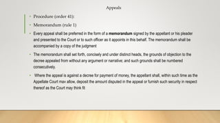 Appeals
• Procedure (order 41):
• Memorandum (rule 1)
• Every appeal shall be preferred in the form of a memorandum signed by the appellant or his pleader
and presented to the Court or to such officer as it appoints in this behalf. The memorandum shall be
accompanied by a copy of the judgment
• The memorandum shall set forth, concisely and under distinct heads, the grounds of objection to the
decree appealed from without any argument or narrative; and such grounds shall be numbered
consecutively.
• Where the appeal is against a decree for payment of money, the appellant shall, within such time as the
Appellate Court mav allow, deposit the amount disputed in the appeal or furnish such security in respect
thereof as the Court may think fit
 
