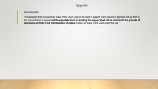 Appeals
• Grounds(rule2)
• The appellant shall not except by leave of the Court, urge or be heard in support of any ground of objection not set forth in
the memorandum of appeal, but the Appellate Court in deciding the appeal,' shall not be confined to the grounds of
objections set forth in the memorandum of appeal or taken by leave of the Court under this rule:
 