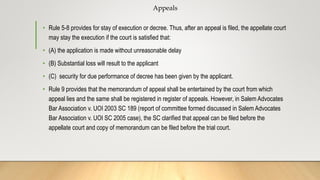 Appeals
• Rule 5-8 provides for stay of execution or decree. Thus, after an appeal is filed, the appellate court
may stay the execution if the court is satisfied that:
• (A) the application is made without unreasonable delay
• (B) Substantial loss will result to the applicant
• (C) security for due performance of decree has been given by the applicant.
• Rule 9 provides that the memorandum of appeal shall be entertained by the court from which
appeal lies and the same shall be registered in register of appeals. However, in Salem Advocates
Bar Association v. UOI 2003 SC 189 (report of committee formed discussed in Salem Advocates
Bar Association v. UOI SC 2005 case), the SC clarified that appeal can be filed before the
appellate court and copy of memorandum can be filed before the trial court.
 