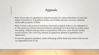 Appeals
• Rule 10 provides for appellant to deposit security for costs at discretion of court but
makes it mandatory if appellant resides out of India and does not have sufficient
immovable property in India.
• Rule 11 deals with power of summary dismissal of appeal if there is no substance in
it. The court can exercise this power before admitting it if it feels that no triable issues
are arising, without issuing notice to respondent. However, court should usually
record reasons. The court may dismiss an appeal for default of appellant’s non
appearance.
• In case the appeal is admitted, a date of hearing will be fixed and notice to be served
on respondent (rule 12,14)
 
