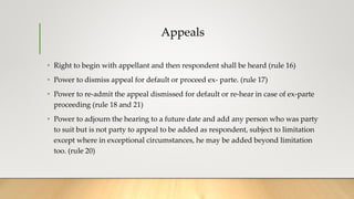 Appeals
• Right to begin with appellant and then respondent shall be heard (rule 16)
• Power to dismiss appeal for default or proceed ex- parte. (rule 17)
• Power to re-admit the appeal dismissed for default or re-hear in case of ex-parte
proceeding (rule 18 and 21)
• Power to adjourn the hearing to a future date and add any person who was party
to suit but is not party to appeal to be added as respondent, subject to limitation
except where in exceptional circumstances, he may be added beyond limitation
too. (rule 20)
 