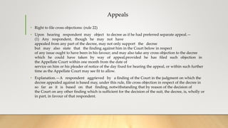 Appeals
• Right to file cross objections: (rule 22)
• Upon hearing respondent may object to decree as if he had preferred separate appeal.—
(1) Any respondent, though he may not have
appealed from any part of the decree, may not only support the decree
but may also state that the finding against him in the Court below in respect
of any issue ought to have been in his favour; and may also take any cross objection to the decree
which he could have taken by way of appeal,provided he has filed such objection in
the Appellate Court within one month from the date of
service on him or his pleader of notice of the day fixed for hearing the appeal, or within such further
time as the Appellate Court may see fit to allow.
• Explanation.—A respondent aggrieved by a finding of the Court in the judgment on which the
decree appealed against is based may, under this rule, file cross objection in respect of the decree in
so far as it is based on that finding, notwithstanding that by reason of the decision of
the Court on any other finding which is sufficient for the decision of the suit, the decree, is, wholly or
in part, in favour of that respondent.
 