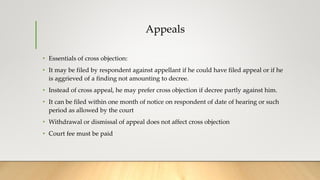 Appeals
• Essentials of cross objection:
• It may be filed by respondent against appellant if he could have filed appeal or if he
is aggrieved of a finding not amounting to decree.
• Instead of cross appeal, he may prefer cross objection if decree partly against him.
• It can be filed within one month of notice on respondent of date of hearing or such
period as allowed by the court
• Withdrawal or dismissal of appeal does not affect cross objection
• Court fee must be paid
 
