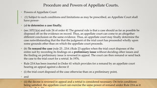 Procedure and Powers of Appellate Courts.
• Powers of Appellate Court
• (1) Subject to such conditions and limitations as may be prescribed, an Appellate Court shall
have power-
• (a) to determine a case finally;
• (sec 107(1)(a) and rule 24 of order 41 The general rule is that a case should as far as possible be
disposed off on the evidence on record. Thus, an appellate court can come to an altogether
different conclusion on the same evidence. Thus, an appellate court may finally determine the
case notwithstanding that the that the judgment of the trial court has proceeded wholly upon
some grounds other than on which the appellate court proceeds.
• (b) To remand the case (rule 23 , 23A ) Rule 23 applies when the trial court disposes of the
entire suit by recording its findings on a preliminary issue without deciding other issues and
the finding on preliminary issue is reversed in appeal. The court can then remand or send back
the case to the trial court for a retrial. In 1976,
• Rule 23A has been inserted in Order 41 which provides for a remand by an appellate court
hearing an appeal against a decree if
• (i) the trial court disposed of the case otherwise than on a preliminary point,
• and
• (ii) the decree is reversed in appeal and a retrial is considered necessary. On twin conditions
being satisfied, the appellate court can exercise the same power of remand under Rule 23A as it
 
