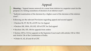 Appeal
• Meaning : “Appeal means removal of a cause from inferior to a superior court for the
purpose of a testing soundness of decision of an inferior court”.
• “Judicial examination of the decision by a higher court of the decision of the inferior
court”.
• Following are the relevant Provisions regarding appeal and second appeal
• • Section 96, 97, 98, 99, of CPC for 1st Appeal
• • Section 100, 100A, 101,102, 103 of CPC for 2nd appeal
• • Secction 104, 105, 106 for appeals from orders
• • Section 109 to 112 for appeals to the Supreme Court read with articles 132 to 134A
and Article 136 of the Constitution of India.
• • Order 41, 42 ,43 and 45 of CPC
 