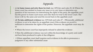 Appeals
• (c) to frame issues and refer them for trial; (sec 107(1)(c) and rules 25, 26 Where the
lower court has omitted to frame any issue or try any issue or determine any
question of fact necessary for determining the rights of the party, the appellate court
has the power to frame such issues and refer them for trial to the lower court. The
lower will try the same and send the record back to the appellate court
• (d) To take additional evidence (sec 107(1)(d) and rules 27 – 29Generally, additional
evidence is not to be taken by an appellate court if the evidence on record is
sufficient to determine the rights of the parties. However, the appellate court may do
so
• • Where the lower court has improperly refused to admit the evidence
• • Here the additional evidence was not within the knowledge of a party and could
not have been produced in spite of due diligence
• • Where appellate court itself requires such evidence to be able to pronounce a
judgment or any other substantial cause
 