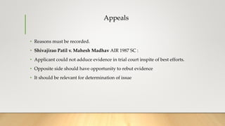 Appeals
• Reasons must be recorded.
• Shivajirao Patil v. Mahesh Madhav AIR 1987 SC :
• Applicant could not adduce evidence in trial court inspite of best efforts.
• Opposite side should have opportunity to rebut evidence
• It should be relevant for determination of issue
 
