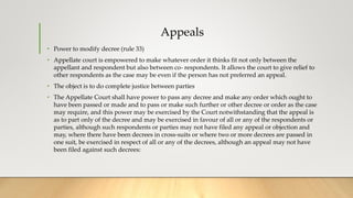 Appeals
• Power to modify decree (rule 33)
• Appellate court is empowered to make whatever order it thinks fit not only between the
appellant and respondent but also between co- respondents. It allows the court to give relief to
other respondents as the case may be even if the person has not preferred an appeal.
• The object is to do complete justice between parties
• The Appellate Court shall have power to pass any decree and make any order which ought to
have been passed or made and to pass or make such further or other decree or order as the case
may require, and this power may be exercised by the Court notwithstanding that the appeal is
as to part only of the decree and may be exercised in favour of all or any of the respondents or
parties, although such respondents or parties may not have filed any appeal or objection and
may, where there have been decrees in cross-suits or where two or more decrees are passed in
one suit, be exercised in respect of all or any of the decrees, although an appeal may not have
been filed against such decrees:
 