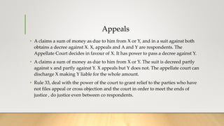 Appeals
• A claims a sum of money as due to him from X or Y, and in a suit against both
obtains a decree against X. X, appeals and A and Y are respondents. The
Appellate Court decides in favour of X. It has power to pass a decree against Y.
• A claims a sum of money as due to him from X or Y. The suit is decreed partly
against x and partly against Y. X appeals but Y does not. The appellate court can
discharge X making Y liable for the whole amount.
• Rule 33, deal with the power of the court to grant relief to the parties who have
not files appeal or cross objection and the court in order to meet the ends of
justice , do justice even between co respondents.
 