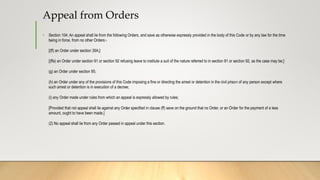Appeal from Orders
• Section 104: An appeal shall lie from the following Orders, and save as otherwise expressly provided in the body of this Code or by any law for the time
being in force, from no other Orders:-
[(ff) an Order under section 35A;]
[(ffa) an Order under section 91 or section 92 refusing leave to institute a suit of the nature referred to in section 91 or section 92, as the case may be;]
(g) an Order under section 95;
(h) an Order under any of the provisions of this Code imposing a fine or directing the arrest or detention in the civil prison of any person except where
such arrest or detention is in execution of a decree;
(i) any Order made under rules from which an appeal is expressly allowed by rules;
[Provided that not appeal shall lie against any Order specified in clause (ff) save on the ground that no Order, or an Order for the payment of a less
amount, ought to have been made.]
(2) No appeal shall lie from any Order passed in appeal under this section.
 