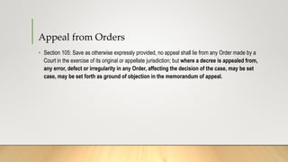Appeal from Orders
• Section 105: Save as otherwise expressly provided, no appeal shall lie from any Order made by a
Court in the exercise of its original or appellate jurisdiction; but where a decree is appealed from,
any error, defect or irregularity in any Order, affecting the decision of the case, may be set
case, may be set forth as ground of objection in the memorandum of appeal.
 