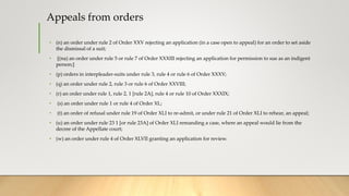 Appeals from orders
• (n) an order under rule 2 of Order XXV rejecting an application (in a case open to appeal) for an order to set aside
the dismissal of a suit;
• [(na) an order under rule 5 or rule 7 of Order XXXIII rejecting an application for permission to sue as an indigent
person;]
• (p) orders in interpleader-suits under rule 3, rule 4 or rule 6 of Order XXXV;
• (q) an order under rule 2, rule 3 or rule 6 of Order XXVIII;
• (r) an order under rule 1, rule 2, 1 [rule 2A], rule 4 or rule 10 of Order XXXIX;
• (s) an order under rule 1 or rule 4 of Order XL;
• (t) an order of refusal under rule 19 of Order XLI to re-admit, or under rule 21 of Order XLI to rehear, an appeal;
• (u) an order under rule 23 1 [or rule 23A] of Order XLI remanding a case, where an appeal would lie from the
decree of the Appellate court;
• (w) an order under rule 4 of Order XLVII granting an application for review.
 