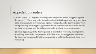 Appeals from orders
• Order 43, rule 1 A: Right to challenge non-appealable orders in appeal against
decrees.—(1) Where any order is made under this Code against a party and there
upon any judgment is pronounced against such party and a decree is drawn up,
such party may, in an appeal against the decree, contend that such order should
not have been made and the judgment should not have been pronounced.
• (2) In an appeal against a decree passed in a suit after recording a compromise
or refusing to record a compromise, it shall be open to the appellant to contest
the decree on the ground that the compromise should, or should not, have been
recorded.]
 